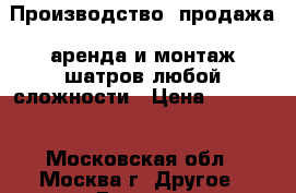 Производство, продажа, аренда и монтаж шатров любой сложности › Цена ­ 12 000 - Московская обл., Москва г. Другое » Другое   